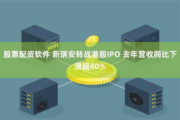 股票配资软件 新琪安转战港股IPO 去年营收同比下滑超40%