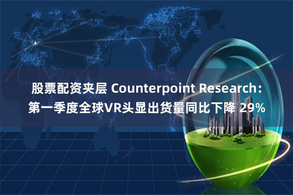 股票配资夹层 Counterpoint Research：第一季度全球VR头显出货量同比下降 29%