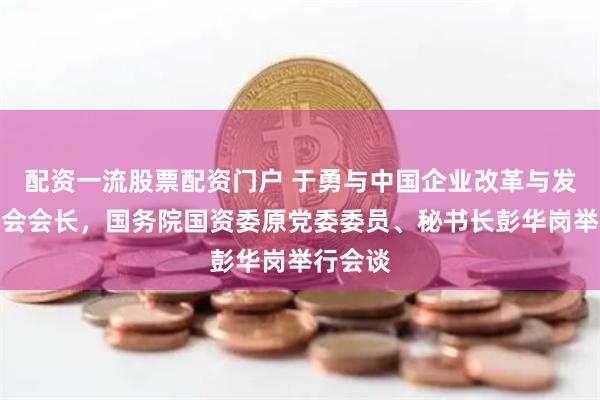 配资一流股票配资门户 于勇与中国企业改革与发展研究会会长，国务院国资委原党委委员、秘书长彭华岗举行会谈