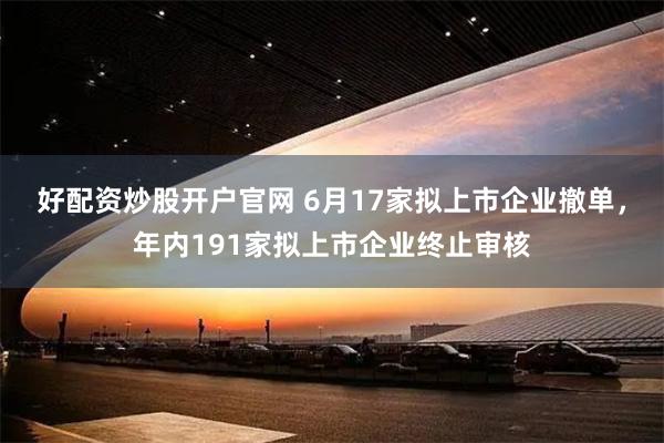 好配资炒股开户官网 6月17家拟上市企业撤单，年内191家拟上市企业终止审核