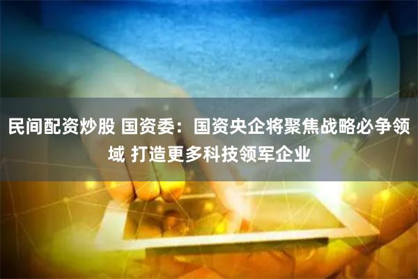 民间配资炒股 国资委：国资央企将聚焦战略必争领域 打造更多科技领军企业