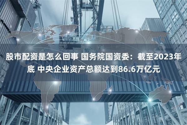 股市配资是怎么回事 国务院国资委：截至2023年底 中央企业资产总额达到86.6万亿元