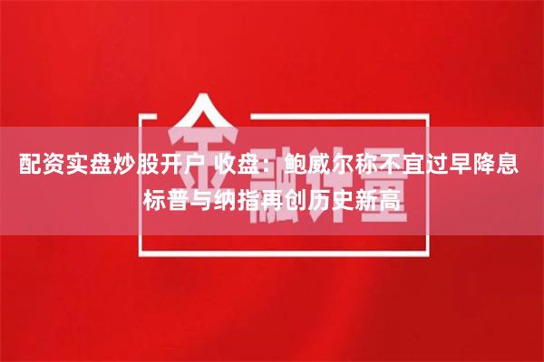 配资实盘炒股开户 收盘：鲍威尔称不宜过早降息 标普与纳指再创历史新高