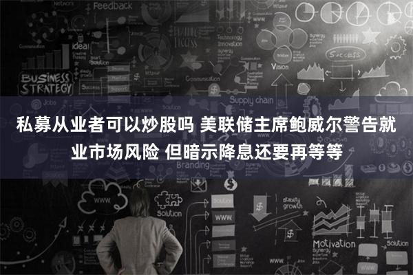 私募从业者可以炒股吗 美联储主席鲍威尔警告就业市场风险 但暗示降息还要再等等