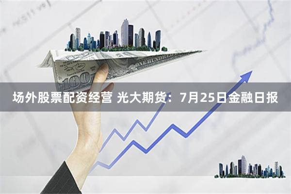 场外股票配资经营 光大期货：7月25日金融日报