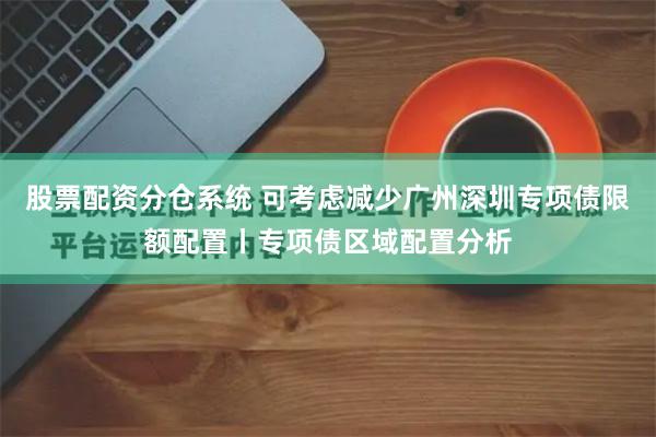 股票配资分仓系统 可考虑减少广州深圳专项债限额配置丨专项债区域配置分析