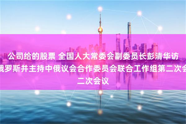 公司给的股票 全国人大常委会副委员长彭清华访问俄罗斯并主持中俄议会合作委员会联合工作组第二次会议