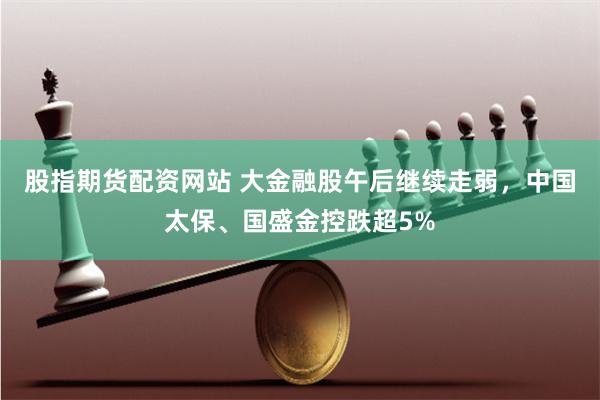 股指期货配资网站 大金融股午后继续走弱，中国太保、国盛金控跌超5%