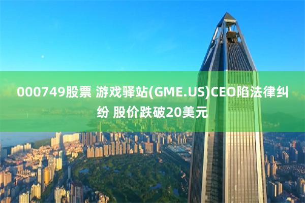 000749股票 游戏驿站(GME.US)CEO陷法律纠纷 股价跌破20美元