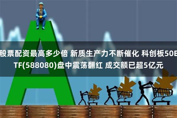 股票配资最高多少倍 新质生产力不断催化 科创板50ETF(588080)盘中震荡翻红 成交额已超5亿元