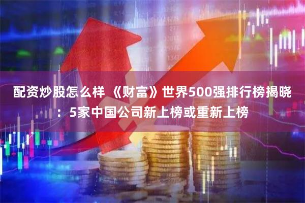 配资炒股怎么样 《财富》世界500强排行榜揭晓：5家中国公司新上榜或重新上榜