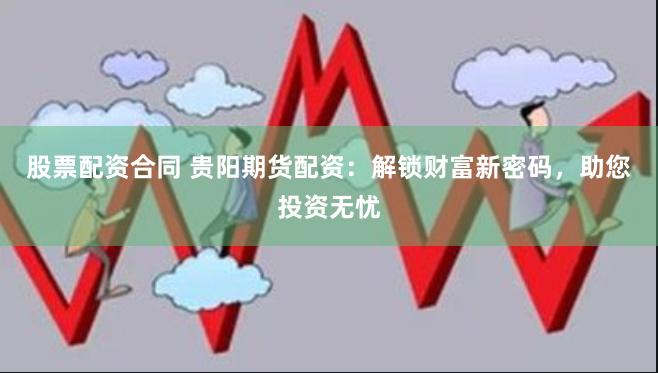 股票配资合同 贵阳期货配资：解锁财富新密码，助您投资无忧