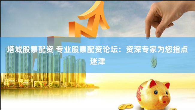 塔城股票配资 专业股票配资论坛：资深专家为您指点迷津