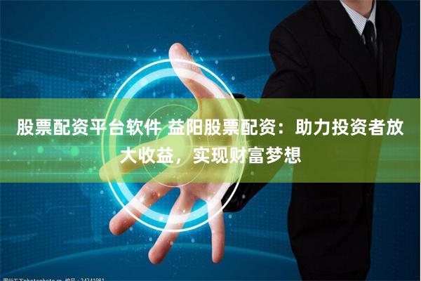 股票配资平台软件 益阳股票配资：助力投资者放大收益，实现财富梦想