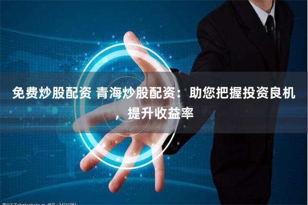 免费炒股配资 青海炒股配资：助您把握投资良机，提升收益率