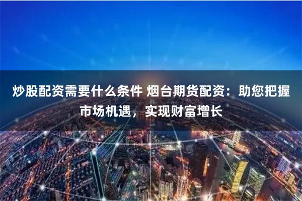 炒股配资需要什么条件 烟台期货配资：助您把握市场机遇，实现财富增长
