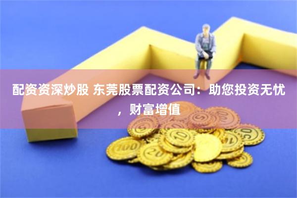 配资资深炒股 东莞股票配资公司：助您投资无忧，财富增值