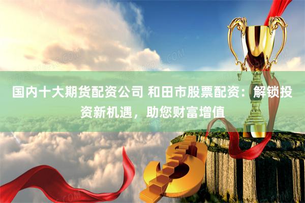 国内十大期货配资公司 和田市股票配资：解锁投资新机遇，助您财富增值
