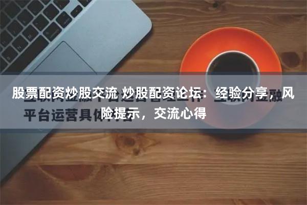 股票配资炒股交流 炒股配资论坛：经验分享，风险提示，交流心得
