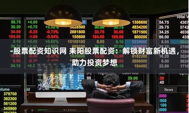 -股票配资知识网 耒阳股票配资：解锁财富新机遇，助力投资梦想