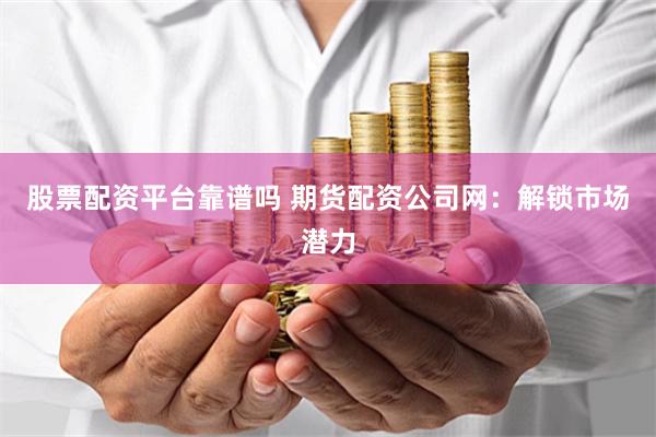 股票配资平台靠谱吗 期货配资公司网：解锁市场潜力