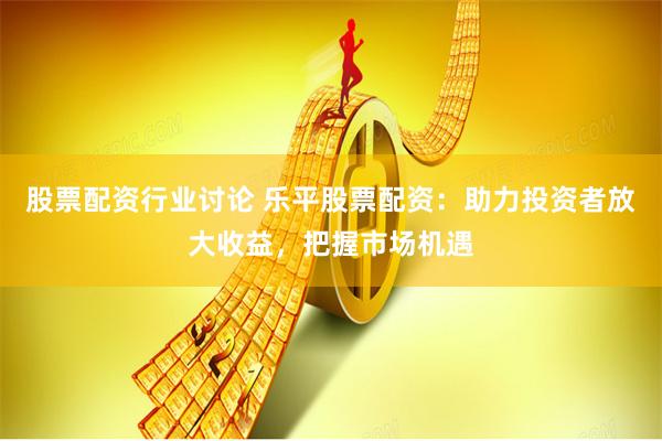 股票配资行业讨论 乐平股票配资：助力投资者放大收益，把握市场机遇