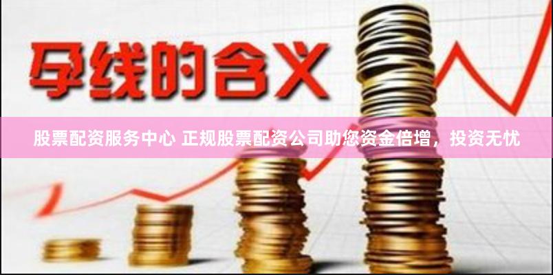 股票配资服务中心 正规股票配资公司助您资金倍增，投资无忧