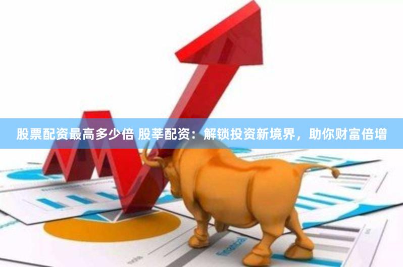 股票配资最高多少倍 股莘配资：解锁投资新境界，助你财富倍增