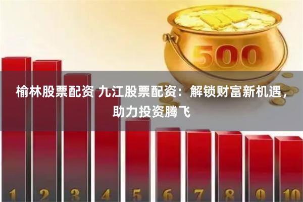 榆林股票配资 九江股票配资：解锁财富新机遇，助力投资腾飞