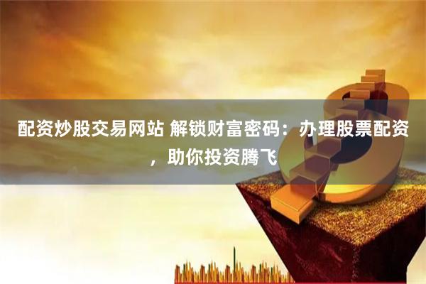 配资炒股交易网站 解锁财富密码：办理股票配资，助你投资腾飞