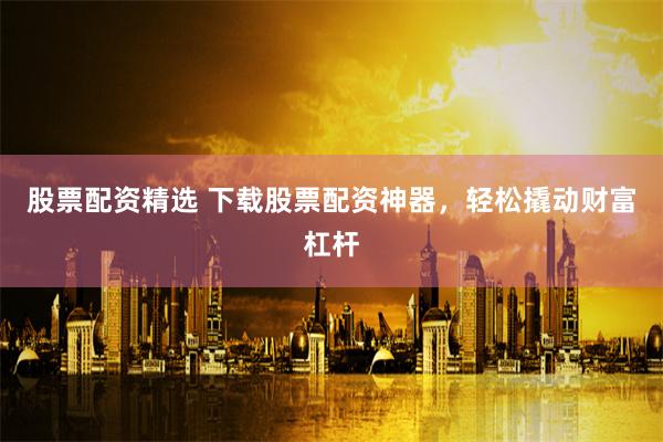 股票配资精选 下载股票配资神器，轻松撬动财富杠杆