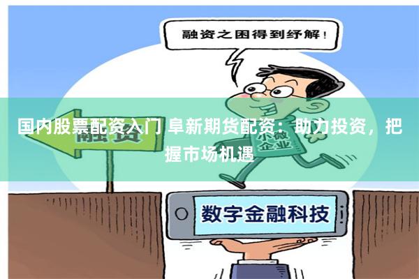 国内股票配资入门 阜新期货配资：助力投资，把握市场机遇