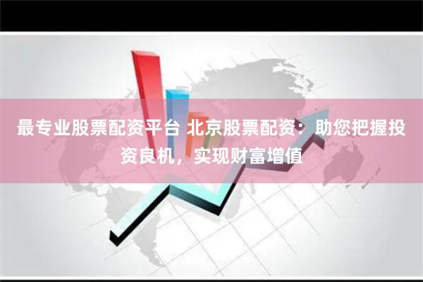 最专业股票配资平台 北京股票配资：助您把握投资良机，实现财富增值