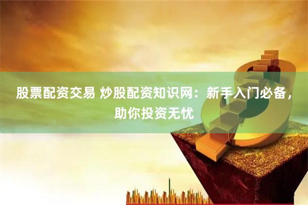 股票配资交易 炒股配资知识网：新手入门必备，助你投资无忧
