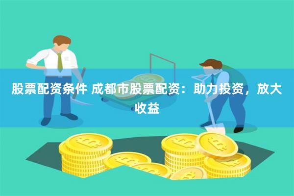 股票配资条件 成都市股票配资：助力投资，放大收益