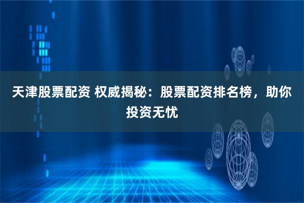 天津股票配资 权威揭秘：股票配资排名榜，助你投资无忧