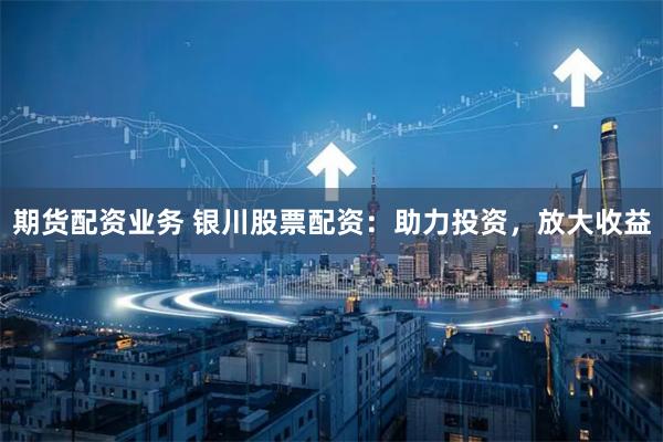 期货配资业务 银川股票配资：助力投资，放大收益