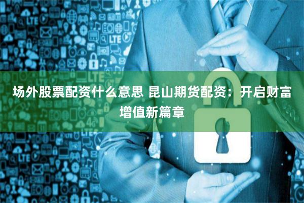 场外股票配资什么意思 昆山期货配资：开启财富增值新篇章