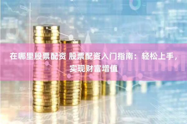 在哪里股票配资 股票配资入门指南：轻松上手，实现财富增值