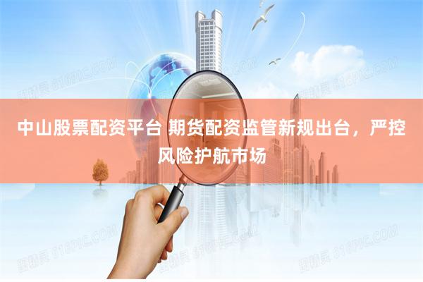 中山股票配资平台 期货配资监管新规出台，严控风险护航市场