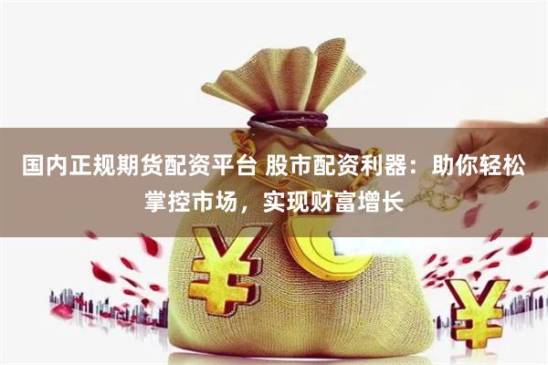 国内正规期货配资平台 股市配资利器：助你轻松掌控市场，实现财富增长