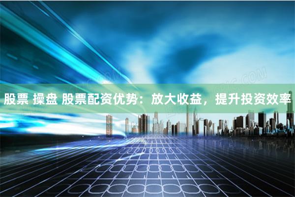 股票 操盘 股票配资优势：放大收益，提升投资效率