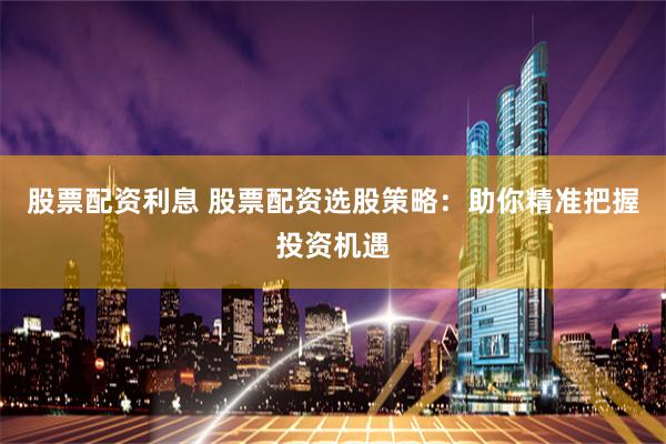 股票配资利息 股票配资选股策略：助你精准把握投资机遇