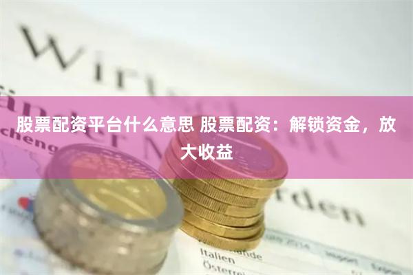 股票配资平台什么意思 股票配资：解锁资金，放大收益