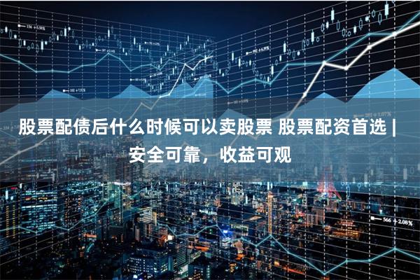 股票配债后什么时候可以卖股票 股票配资首选 | 安全可靠，收益可观