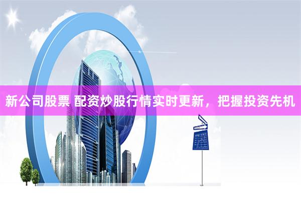 新公司股票 配资炒股行情实时更新，把握投资先机
