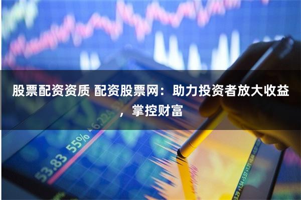 股票配资资质 配资股票网：助力投资者放大收益，掌控财富