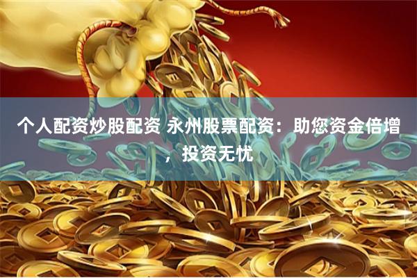 个人配资炒股配资 永州股票配资：助您资金倍增，投资无忧