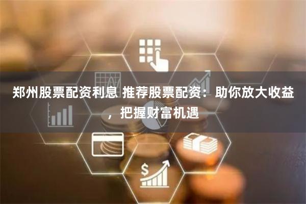 郑州股票配资利息 推荐股票配资：助你放大收益，把握财富机遇
