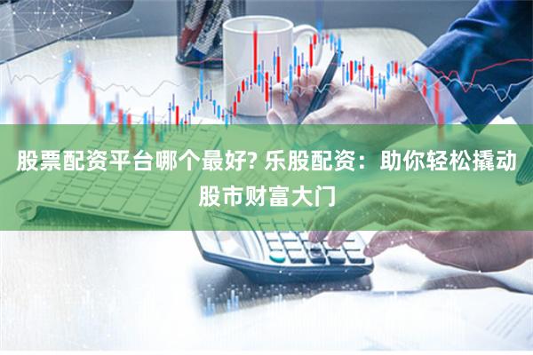 股票配资平台哪个最好? 乐股配资：助你轻松撬动股市财富大门